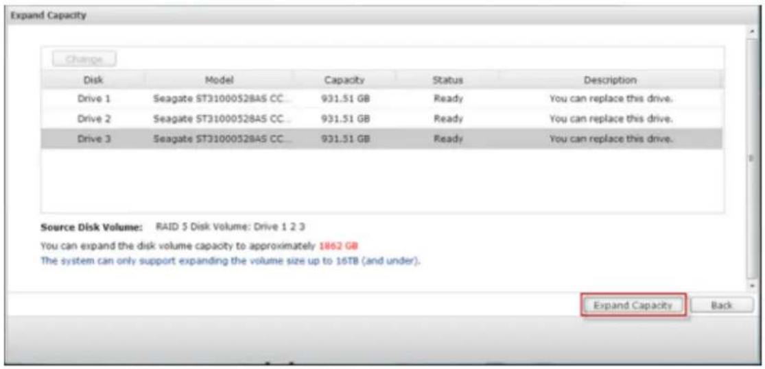 Expand Capacity Change Disk Model Capacity Status Description Drive 1 Seagate ST31000528AS CC_ 931.51 GB Ready You can replace this drive. Drive 2 Seagate ST31000528AS CC_ 931.51 GB Ready You can replace this drive. Drive 3 Seagate ST31000528AS CC_ 931.51 GB Ready You can replace this drive. Source Disk Volume: RAID 5 Disk Volume: Drive 1 2 3 You can expand the disk volume capacity to approximately 1862 GB The system can only support expanding the volume size up to 16TB (and under). Expand Capacity Back