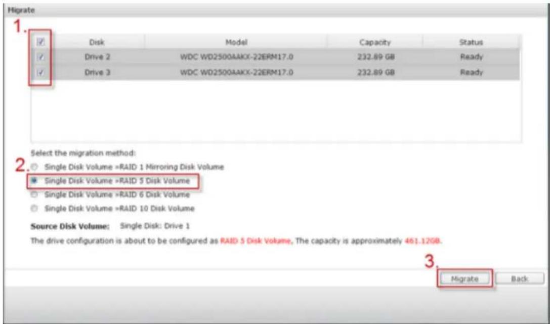 Migrate 1. Disk Model Capacity Status Drive 2 WDC WD2500AAKX-22ERM17.0 232.89 GB Ready Drive 3 WDC WD2500AAKX-22ERM17.0 232.89 GB Ready Select the migration method: Single Disk Volume >RAID 1 Mirroring Disk Volume Single Disk Volume >RAID 5 Disk Volume Single Disk Volume >RAID 6 Disk Volume Single Disk Volume >RAID 10 Disk Volume Source Disk Volume: Single Disk: Drive 1 The drive configuration is about to be configured as RAID 5 Disk Volume, The capacity is approximately 461.12GB. Migrate Back