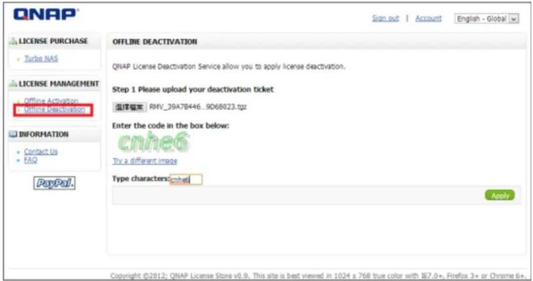 QNAP License PURCHASE Turbo NAS LICENSE MANAGEMENT Offline Activation Offline Deactivation INFORMATION Contact Us FAQ PayPal. OFFLINE DEACTIVATION QNAP License Deactivation Service allow you to apply license deactivation. Step 1 Please upload your deactivation ticket 选择提案 RMV_39A7B446_9068023.tgz Enter the code in the box below: cnhe6 Try a different image Type characters:cnhe6 Apply Copyright ©2012; QNAP License Store v0.9. This site is best viewed in 1024 x 768 true color with IE7.0+, Firefox 3+ or Chrome 6+.