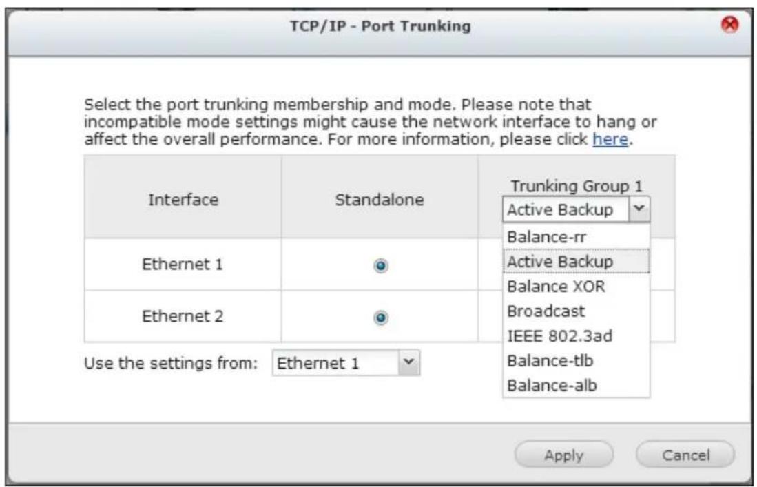 TCP/IP - Port Trunking Select the port trunking membership and mode. Please note that incompatible mode settings might cause the network interface to hang or affect the overall performance. For more information, please click here. Interface Standalone Trunking Group 1 Active Backup Balance-rr Active Backup Balance XOR Broadcast IEEE 802.3ad Balance-tlb Balance-alb Ethernet 1 Ethernet 2 Use the settings from: Ethernet 1 Apply Cancel