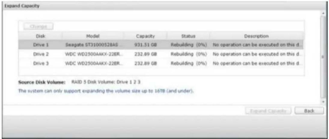 Expand Capacity Change Disk Model Capacity Status Description Drive 1 Seagate ST31000528AS 931.51 GB Rebuilding (0%) No operation can be executed on this d... Drive 2 WDC WD2500AAKX-22ER... 232.89 GB Rebuilding (0%) No operation can be executed on this d... Drive 3 WDC WD2500AAKX-22ER... 232.89 GB Rebuilding (0%) No operation can be executed on this d... Source Disk Volume: RAID 5 Disk Volume: Drive 1 2 3 The system can only support expanding the volume size up to 16TB (and under). Expand Capacity Back