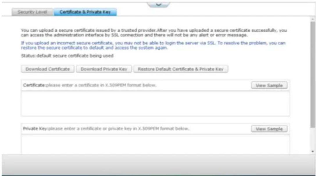 Security Level Certificate & Private Key You can upload a secure certificate issued by a trusted provider. After you have uploaded a secure certificate successfully, you can access the administration interface by SSL connection and there will not be any alert or error message. If you upload an incorrect secure certificate, you may not be able to login the server via SSL. To resolve the problem, you can restore the secure certificate to default and access the system again. Status:default secure certificate being used Download Certificate Download Private Key Restore Default Certificate & Private Key Certificate:please enter a certificate in X.509PEM format below. View Sample Private Key:please enter a certificate or private key in X.509PEM format below. View Sample