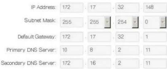 IP Address: 172 . 17 . 32 . 148 Subnet Mask: 255 . 255 . 254 . 0 Default Gateway: 172 . 17 . 32 . 1 Primary DNS Server: 10 . 8 . 2 . 11 Secondary DNS Server: 172 . 16 . 2 . 11