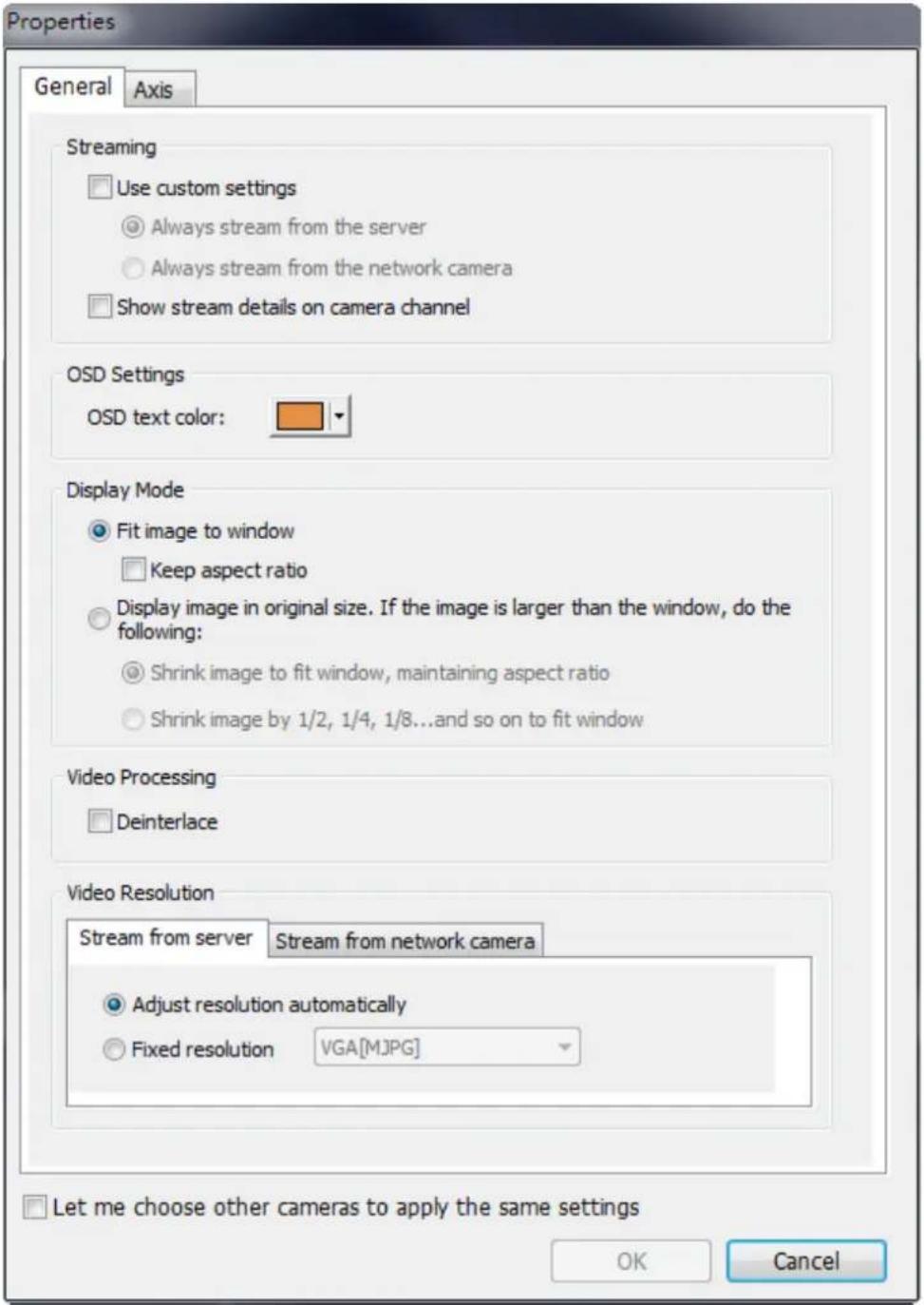 Properties General Axis Streaming Use custom settings Always stream from the server Always stream from the network camera Show stream details on camera channel OSD Settings OSD text color: Display Mode Fit image to window Keep aspect ratio Display image in original size. If the image is larger than the window, do the following: Shrink image to fit window, maintaining aspect ratio Shrink image by 1/2, 1/4, 1/8...and so on to fit window Video Processing Deinterlace Video Resolution Stream from server Stream from network camera Adjust resolution automatically Fixed resolution VGA[M]PG Let me choose other cameras to apply the same settings OK Cancel