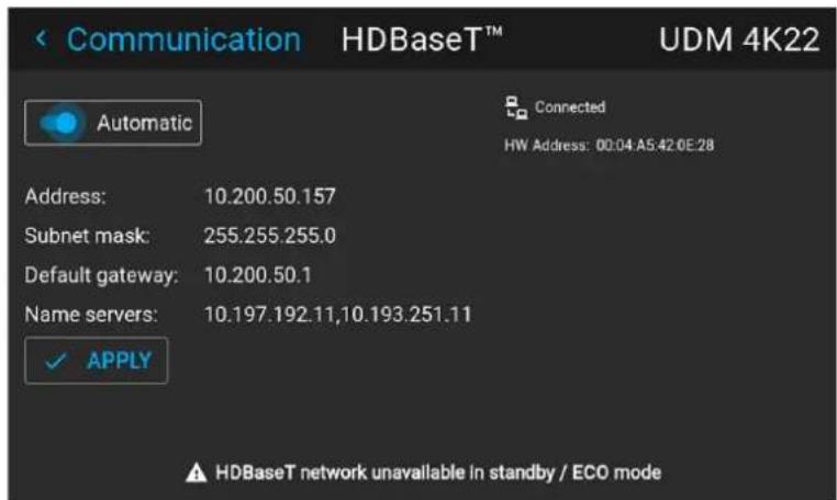 Communication HDBaseT™ UDM 4K22 Automatic Connected HW Address: 00:04 A5:42.0E:28 Address: 10.200.50.157 Subnet mask: 255.255.255.0 Default gateway: 10.200.50.1 Name servers: 10.197.192.11,10.193.251.11 ✓ APPLY HDBaseT network unavailable in standby / ECO mode