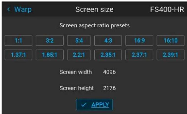 Warp Screen size FS400-HR Screen aspect ratio presets 1:1 3:2 5:4 4:3 16:9 16:10 1.37:1 1.85:1 2.2:1 2.35:1 2.37:1 2.39:1 Screen width 4096 Screen height 2176 ✓ APPLY