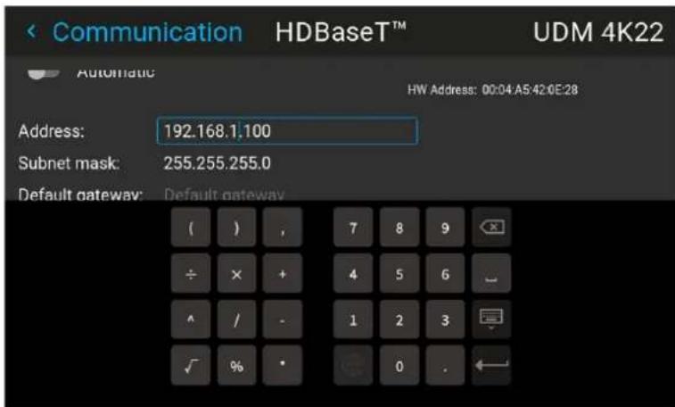 Communication HDBaseT™ UDM 4K22 Automatic HW Address: 00:04:A5:42:0E:28 Address: 192.168.1.100 Subnet mask: 255.255.255.0 Default gateway: Default gateway ( ) , 7 8 9 ÷ × + 4 5 6 ^ / - 1 2 3 ✓ % · 0 .
