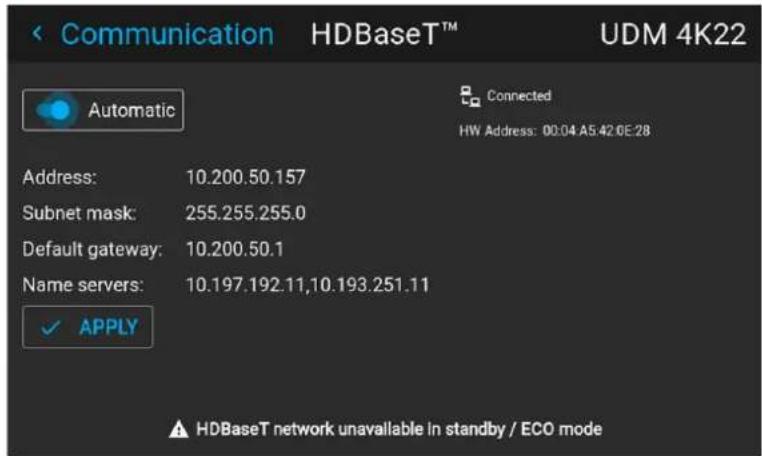 Communication HDBase™ UDM 4K22 Automatic Connected HW Address: 00:04 A5:42.6E:28 Address: 10.200.50.157 Subnet mask: 255.255.255.0 Default gateway: 10.200.50.1 Name servers: 10.197.192.11,10.193.251.11 ✓ APPLY ▲ HDBaseT network unavailable in standby / ECO mode