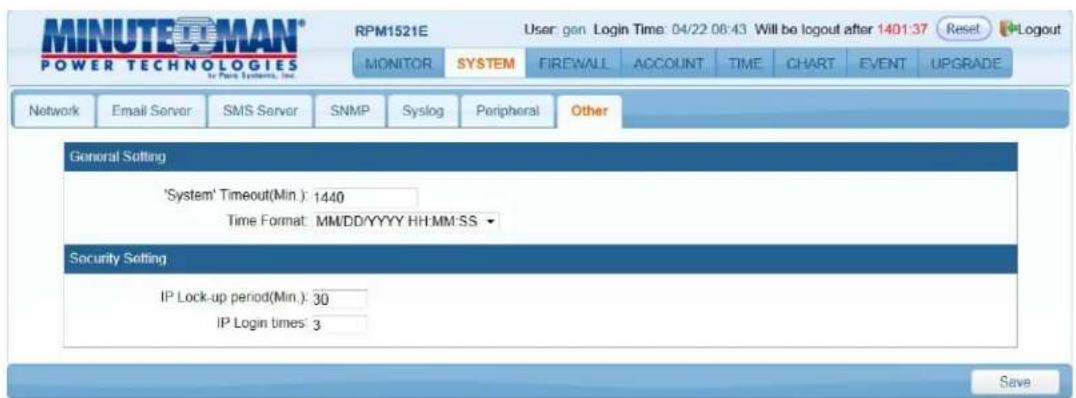 MINUTEOMAN® POWER TECHNOLOGIES RPM1521E User: gen Login Time: 04/22 06:43 Will be logout after 1401:37 Reset Logout MONITOR SYSTEM FIREWALL ACCOUNT TIME CHART EVENT UPGRADE Network Email Server SMS Server SNMP Syslog Peripheral Other General Setting 'System' Timeout(Min): 1440 Time Format: MM/DD/YYYY HH:MM:SS ▼ Security Setting IP Lock-up period(Min): 30 IP Login times: 3 Save