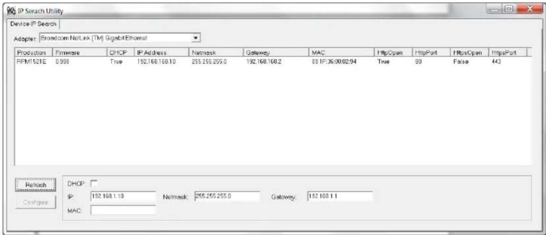 IP Scrach Utility Device IP Search Adapter: Broadcom NetLink (TM) Gigabit Ethernet Production Firmware DHCP IP Address Netmask Gateway MAC HttpOpen HttpPort HttpsOpen HttpsPort RPM1521E 0.998 True 192.168.168.10 255.255.255.0 192.168.168.2 08.1F:36:00:02:94 True 90 False 443 Refresh DHCP: IP: 192.168.1.10 Netmask: 255.255.255.0 Gateway: 192.168.1.1 Configure MAC:
