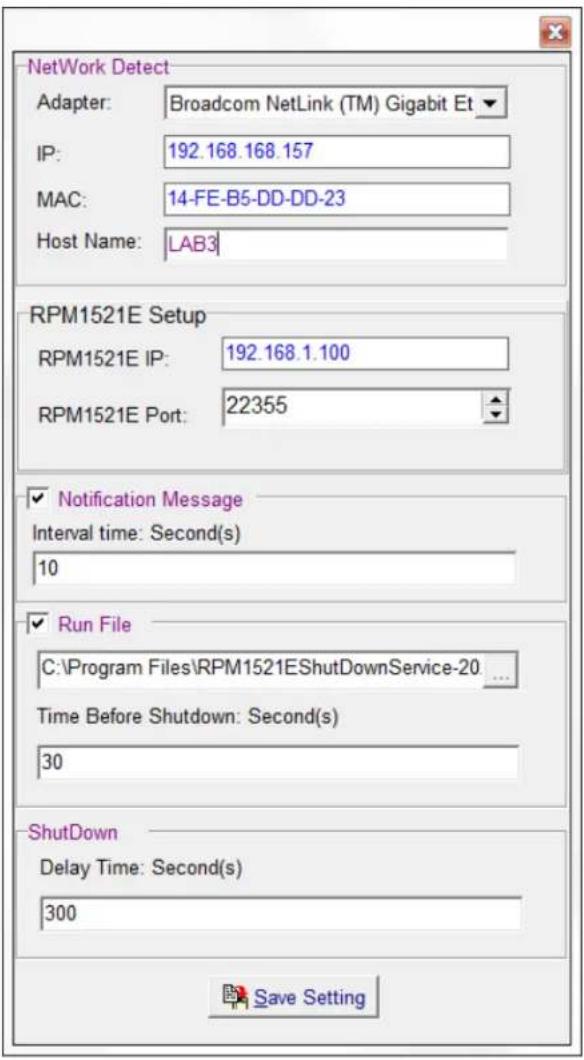 NetWork Detect Adapter: Broadcom NetLink (TM) Gigabit Et IP: 192.168.168.157 MAC: 14-FE-B5-DD-DD-23 Host Name: LAB3 RPM1521E Setup RPM1521E IP: 192.168.1.100 RPM1521E Port: 22355 ✓ Notification Message Interval time: Second(s) 10 ✓ Run File C:\Program Files\RPM1521EShutdownService-20 ... Time Before Shutdown: Second(s) 30 ShutDown Delay Time: Second(s) 300 Save Setting