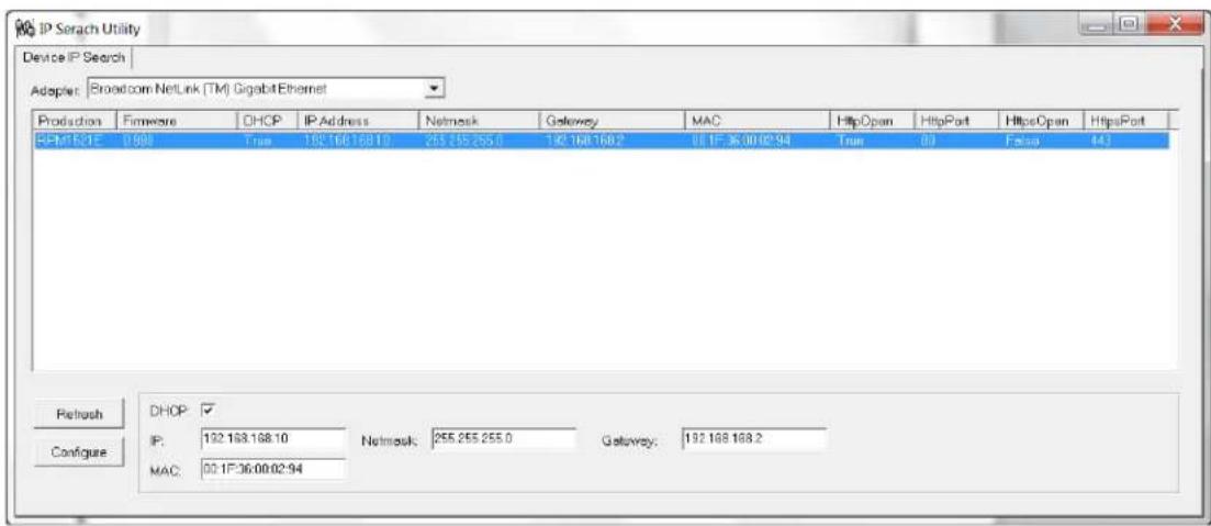 IP Search Utility Device IP Search Adapter: Broadcom NetLink (TM) GigabitEthernet Production Firmware DHOP IP Address Netmask Gateway MAC HttpOpen HttpPort HttpOpen HttpsPort BPM1E21E 0.988 True 192.168.168.10 255.255.255.0 192.168.168.2 08.1F:36.00.02.94 True 00 Fabsa 443 Refresh DHOP: ✓ Configure IP: 192.168.168.10 Network: 255.255.255.0 Gateway: 192.168.168.2 MAC: 00.1F:36.00.02.94
