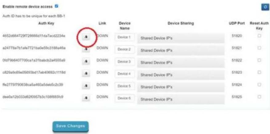 Enable remote device access Auth ID has to be unique for each BB-1 Auth Key Link Device Name Device Sharing UDP Port Reset Auth Key 4652d664729f726666d11da7acd2234e DOWN Device 1 Shared Device IP's 51820 a24778a7b1afe7721ba0e59c3188a46a DOWN Device 2 Shared Device IP's 51821 0fd7966407700ca1a31babcb2a4555a9 DOWN Device 3 Shared Device IP's 51822 c829a9cd89w05693bd17eb40692c1118d DOWN Device 4 Shared Device IP's 51823 ffw2775f790638ca5a460a5deu5c2c39 DOWN Device 5 Shared Device IP's 51824 dee0a12b033d820957b3c108f885fc9 DOWN Device 6 Shared Device IP's 51825 Save Changes