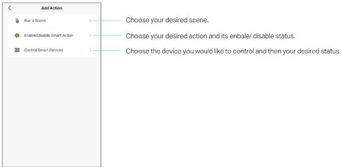 Add Action Run a Scene Enable/Disable Smart Action Control Smart Devices Choose your desired scene. Choose your desired action and its enbale/ disable status. Choose the device you would like to control and then your desired status.