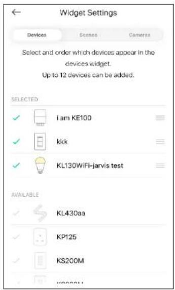 Widget Settings Devices Scenes Cameraa Select and order which devices appear in the devices widget. Up to 12 devices can be added. SELECTED ✓ i am KE100 ✓ kkk ✓ KL130WiFi-jarvis test AVAILABLE ✓ KL430aa ✓ KP125 ✓ KS200M ✓ Y00001