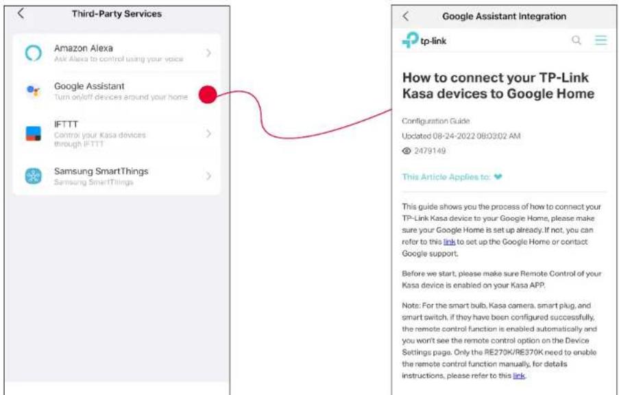 Third-Party Services Amazon Alexa Ask Alexa to control using your voice Google Assistant Turn on/off devices around your home IFTTT Control your Kasa devices through IFTTT Samsung SmartThings Samsung SmartTilings Google Assistant Integration tp-link How to connect your TP-Link Kasa devices to Google Home Configuration Guide Updated 08-24-2022 08:03:02 AM © 2479149 This Article Applies to: This guide shows you the process of how to connect your TP-Link Kasa device to your Google Home, please make sure your Google Home is set up already. If not, you can refer to this link to set up the Google Home or contact Google support. Before we start, please make sure Remote Control of your Kasa device is enabled on your Kasa APP. Note: For the smart bulb, Kasa camera, smart plug, and smart switch, if they have been configured successfully, the remote control function is enabled automatically and you won't see the remote control option on the Device Settings page. Only the RE270K/RE370K need to enable the remote control function manually, for details instructions, please refer to this link.