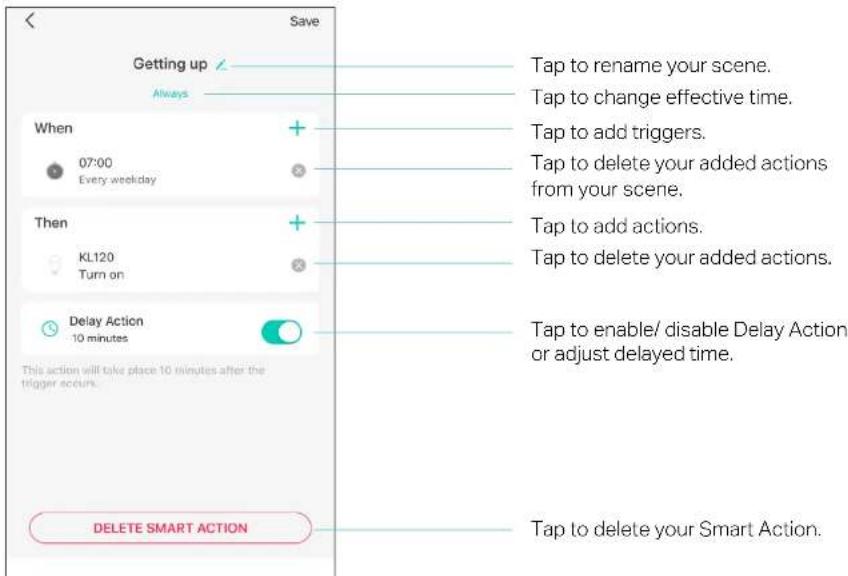 Saving Getting up Always When 07:00 Every weekday Then KL120 Turn on Delay Action 10 minutes This action will take place 10 minutes after the trigger occurs. DELETE SMART ACTION Tap to rename your scene. Tap to change effective time. Tap to add triggers. Tap to delete your added actions from your scene. Tap to add actions. Tap to delete your added actions. Tap to enable/ disable Delay Action or adjust delayed time. Tap to delete your Smart Action.