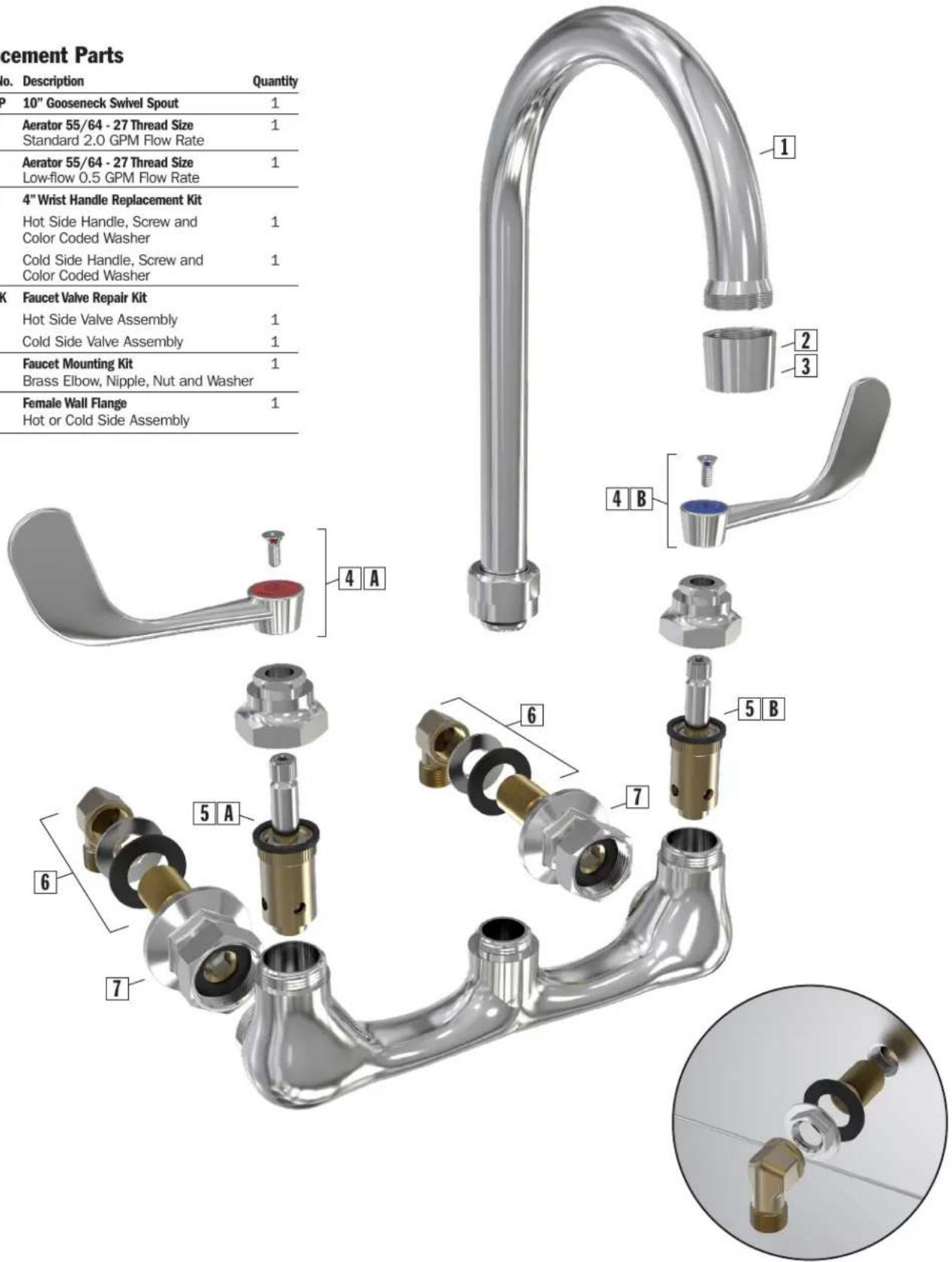 cement Parts No. Description Quantity P 10" Gooseneck Swivel Spout 1 Aerator 55/64 - 27 Thread Size 1 Standard 2.0 GPM Flow Rate Aerator 55/64 - 27 Thread Size 1 Low-flow 0.5 GPM Flow Rate 4" Wrist Handle Replacement Kit Hot Side Handle, Screw and Color Coded Washer 1 Cold Side Handle, Screw and Color Coded Washer 1 K Faucet Valve Repair Kit Hot Side Valve Assembly 1 Cold Side Valve Assembly 1 Faucet Mounting Kit 1 Brass Elbow, Nipple, Nut and Washer Female Wall Flange 1 Hot or Cold Side Assembly 1 2 3 4 B 4 A 6 7 5 B 5 A 6 7