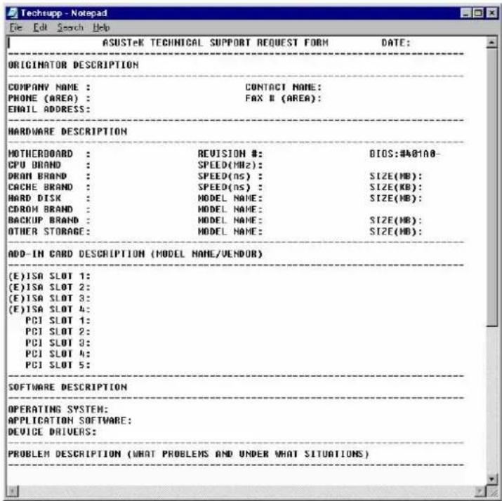 ASUSTeK TECHNICAL SUPPORT REQUEST FORM DATE: ORIGINATOR DESCRIPTION COMPANY NAME : CONTACT NAME: PHONE (AREA) : FAX B (AREA): EMAIL ADDRESS: HARDWARE DESCRIPTION HOTHEROBOARD : REVISION #: BIOS:#A81A8- CPU BRAND : SPEED(MHz) : DRAN BRAND : SPEED(ns) : SIZE(MB) : CACHE BRAND : SPEED(ns) : SIZE(KB) : HARD DISK : MODEL NAME: SIZE(MB) : CDROM BRAND : MODEL NAME: SIZE(MB) : BACKUP BRAND : MODEL NAME: SIZE(MB) : OTHER STORAGE : MODEL NAME: SIZE(MB) : ADD-IN CARD DESCRIPTION (MODEL NAME/VENDOR) (E)ISA SLOT 1: (E)ISA SLOT 2: (E)ISA SLOT 3: (E)ISA SLOT 4: PCI SLOT 1: PCI SLOT 2: PCI SLOT 3: PCI SLOT 4: PCI SLOT 5: SOFTWARE DESCRIPTION OPERATING SYSTEM: APPLICATION SOFTWARE: DEVICE DRIVERS: PROBLEM DESCRIPTION (WHAT PROBLEMS AND UNDER WHAT SITUATIONS)