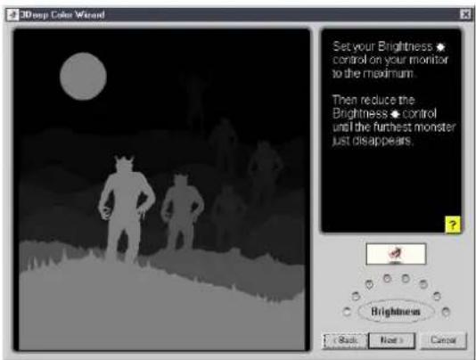 3D Deep Color Wizard Set your Brightness • control on your monitor to the maximum. Then reduce the Brightness • control until the furthest monster just disappears. ? Brightness ( Back Next ) Cancel