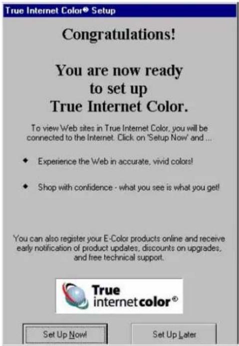 True Internet Color® Setup Congratulations! You are now ready to set up True Internet Color. To view Web sites in True Internet Color, you will be connected to the Internet. Click on 'Setup Now' and ... • Experience the Web in accurate, vivid colors! • Shop with confidence - what you see is what you get! You can also register your E-Color products online and receive early notification of product updates, discounts on upgrades, and free technical support. Set Up Now! Set Up Later