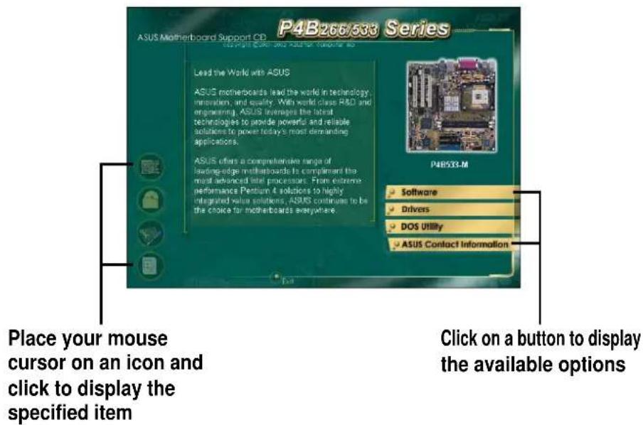 P4B266/533 Series ASUS Motherboard Support CP Copyright © 2019 and ASUS for Computer 8 Lead the World with ASUS ASUS motherboards lead the world in technology innovation, and quality. With world class RMS and engineering ASUS manages the latest technologies to provide powerful and reliable solutions to power today's most demanding applications. ASUS offers a comprehensive range of leading-edge motherboards to compliment the most advanced Intel processors. From extreme performance Pentium 4 solutions to highly integrated value solutions, ASUS continues to be the choice for motherboards everywhere. P4B533-M Software Drivers DOS Utility ASUS Contact Information Place your mouse cursor on an icon and click to display the specified item Click on a button to display the available options
