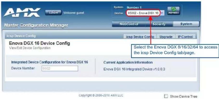 AMX Login Welcome guest System: Number 1 Device: 05002 - Enova DGX 16 Master Configuration Manager WebControl Security System icsp Device Config icsp Device Config Upgrade IP Control Enova DGX 16 Device Config View/Edit Device Configuration Select the Enova DGX 8/16/32/64 to access the icsp Device Config tab/page. Integrated Device Configuration for Enova DGX 16 Device Number 5002 Current Application Information Enova DGX 16 Integrated Device v1.0.0.3 Copyright © 2005-2016 AMX LLC Show Device Tree
