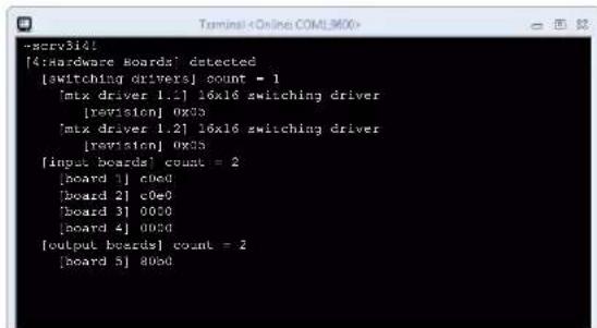 [4:Hardware Boards] detected [switching drivers] count = 1 [mtx driver 1.1] 16x16 switching driver [revision] 0x35 [mtx driver 1.2] 16x16 switching driver [revision] 0x35 [input boards] count = 2 [board 1] c0e0 [board 2] c0e0 [board 3] 0000 [board 4] 0000 [output boards] count = 2 [board 5] 8000