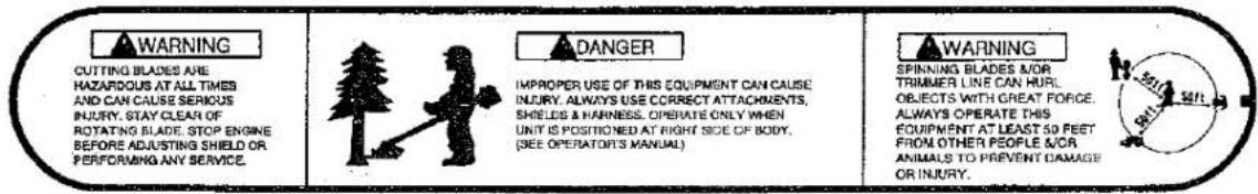 WARNING CUTTING BLADES ARE HAZARDOUS AT ALL TIMES AND CAN CAUSE SERIOUS INJURY, STAY CLEAN OF ROTATING BLADE, STOP ENGINE BEFORE ADJUSTING SHIELD OR PERFORMING ANY SERVICE. DANGER IMPROPER USE OF THIS EQUIPMENT CAN CAUSE INJURY. ALWAYS USE CORRECT ATTACHMENTS, SHIELDS & HARNESS. OPERATE ONLY WHEN UNIT IS POSITIONED AT RIGHT SIDE OF BODY. (SEE OPERATORS MANUAL) WARNING SPINNING BLADES NOR TRIMBER LINE CAN HURT. OBJECTS WITH GREAT FORCE. ALWAYS OPERATE THIS EQUIPMENT AT LEAST 50 FEET FROM OTHER PEOPLE AND ANIMALS TO PREVENT DAMAGE OR INJURY.
