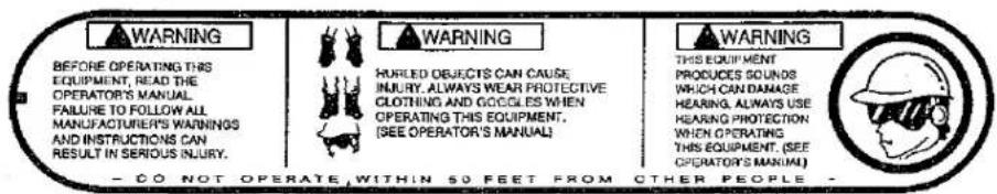 WARNING BEFORE OPERATING THIS EQUIPMENT, READ THE OPERATOR'S MANUAL FAILURE TO FOLLOW ALL MANUFACTURER'S WARNINGS AND INSTRUCTIONS CAN RESULT IN SERIOUS INJURY. WARNING HURLED OBJECTS CAN CAUSE INJURY, ALWAYS WEAR PROTECTIVE CLOTHING AND COGILES WHEN OPERATING THIS EQUIPMENT, (SEE OPERATOR'S MANUAL) WARNING THIS EQUIPMENT PRODUCES SOUNDS WHICH CAN DAMAGE HEARING, ALWAYS USE HEARING PROTECTION WHEN OPERATING THIS EQUIPMENT. (SEE OPERATOR'S MANUAL) CO NOT OPERATE, WITHIN 50 FEET FROM OTHER PEOPLE.