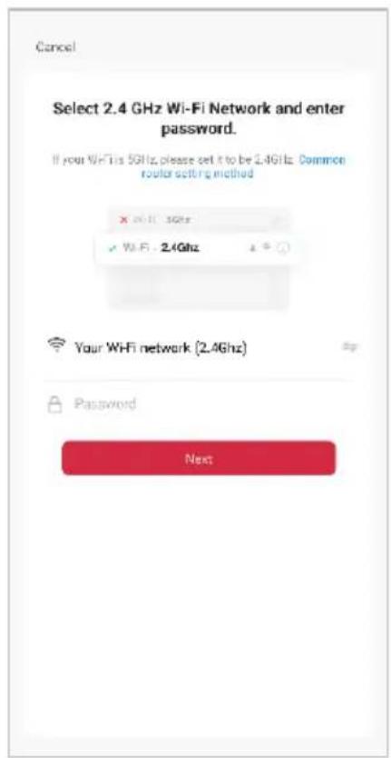 Cancel Select 2.4 GHz Wi-Fi Network and enter password. If your WiFi is 5GHz, please set it to be 2.4GHz. Common router setting method X Wi-Fi - 3GHz ✓ Wi-Fi - 2.4GHz Your WiFi network (2.4GHz) Password Next