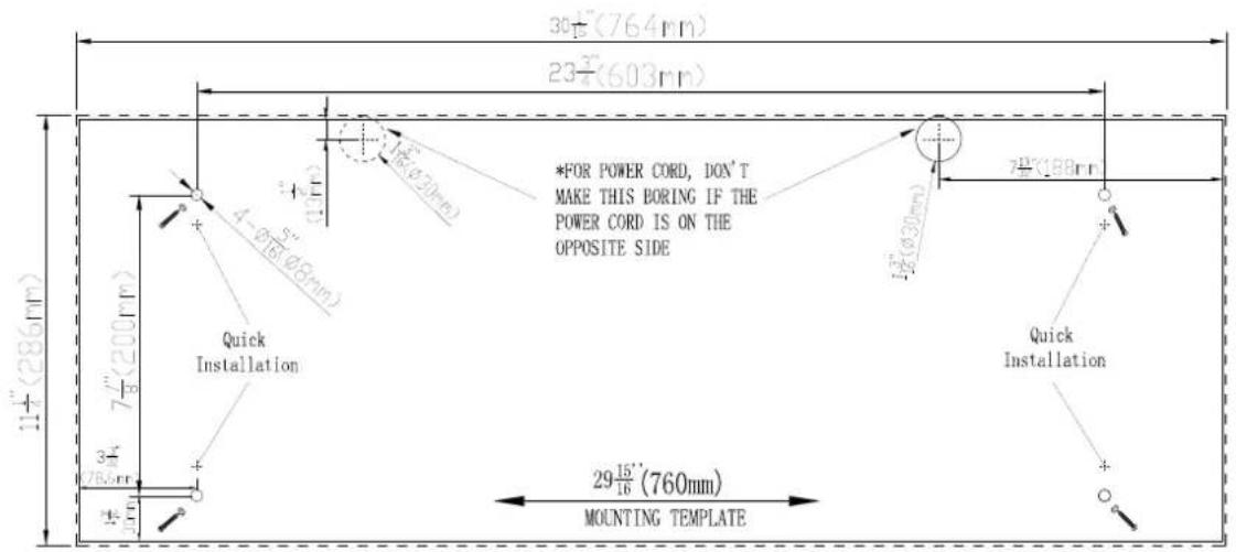 30½(764mm) 23¾(603mm) 1½(286mm) 4-Ø5/Ø5/Ø5mm *FOR POWER CORD, DON'T MAKE THIS BORING IF THE POWER CORD IS ON THE OPPOSITE SIDE Quick Installation 1½(200mm) 3¼/76.0mm 1½/16 29½(760mm) MOUNTING TEMPLATE 7½(188mm) Quick Installation