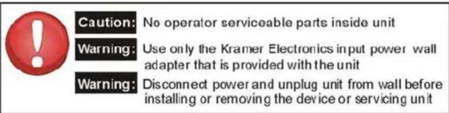 Caution: No operator serviceable parts inside unit Warning: Use only the Kramer Electronics input power wall adapter that is provided with the unit Warning: Disconnect power and unplug unit from wall before installing or removing the device or servicing unit