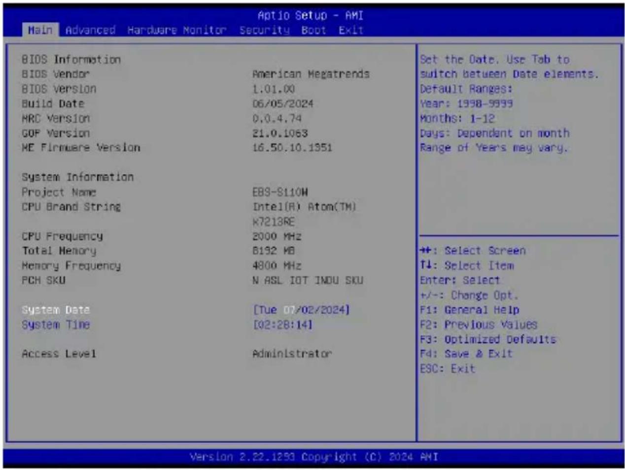 Main Advanced Hardware Monitor Security Boot Exit BIOS Information BIOS Vendor American Megatrends BIOS Version 1.01.00 Build Date 06/05/2024 HRC Version 0.0.4.74 GOP Version 21.0.1063 ME Firmware Version 16.50.10.1951 System Information Project Name EBS-S110W CPU Brand String Intel(R) Atom(TM) K7213RE CPU Frequency 2000 MHz Total Memory B192 MB Memory Frequency 4800 MHz PCH SKU N ASL IOT INDU SKU System Date [Tue 07/02/2024] System Time [02:28:14] Access Level Administrator Set the Date. Use Tab to switch between Date elements. Default Ranges: Year: 1998-9999 Months: 1-12 Days: Dependent on month Range of Years may vary. +: Select Screen T↓: Select Item Enter: Select +/-: Change Opt. F1: General Help F2: Previous Values F3: Optimized Defaults F4: Save & Exit ESC: Exit Version 2.22.1293 Copyright (C) 2024 AMI