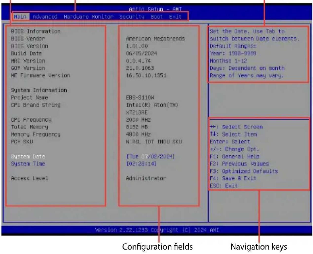 Antio Setup - AHT Main Advanced Hardware Monitor Security Boot Exit BIOS Information BIOS Vendor BIOS Version Build Date HRC Version GOP Version ME Firmware Version System Information Project Name CPU Brand String CPU Frequency Total Memory Memory Frequency PCR SKU System Date System Time Access Level American Megatrends 1.01.00 06/05/2024 0.0.4.74 21.0.1063 16.50.10.1351 EBS-S110W Intel(R) Atom(TM) X7213BE 2000 MHz 8192 MB 4800 MHz N ASL IOT INDU SKU [Tue 07/02/2024] [02:28:14] Administrator Set the Date, Use Tab to switch between Date elements. Default Ranges: Year: 1598-9999 Months: 1-12 Days: Dependent on month Range of Years may vary. ++: Select Screen T↓: Select Item Enter: Select +/-: Change Opt. F1: General Help F2: Previous Values F3: Optimized Defaults F4: Save & Exit ESC: Exit Version 2.22.1293 Copyright (C) 2024 AMI Configuration fields Navigation keys