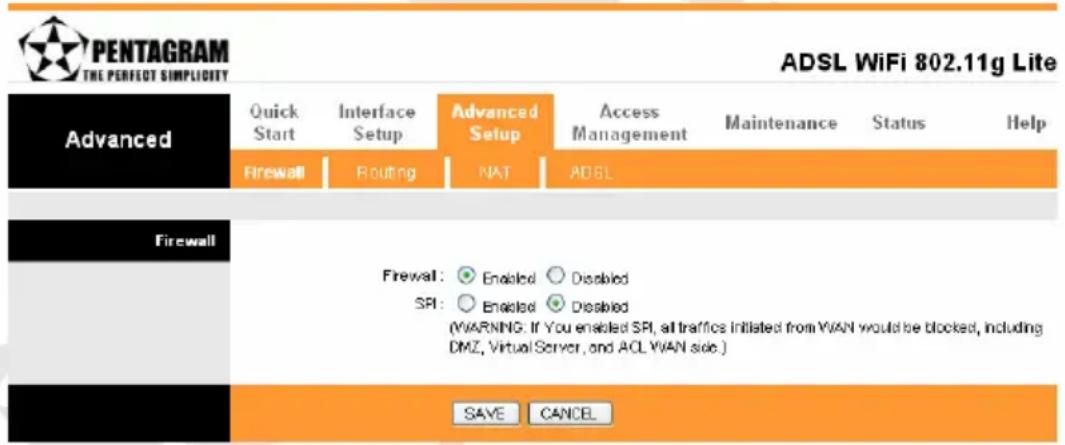 PENTAGRAM THE PERFECT SIMPLICITY ADSL WiFi 802.11g Lite Advanced Quick Start Interface Setup Advanced Setup Access Management Maintenance Status Help Firewall Routing NAT ADSL Firewall Firewall: ○ Enabled ○ Disabled SPI: ○ Enabled ○ Disabled (WARNING. If You enabled SPI, all traffic initiated from WAN would be blocked, including DMZ, Virtual Server, and ACL WAN side.) SAVE CANCEL