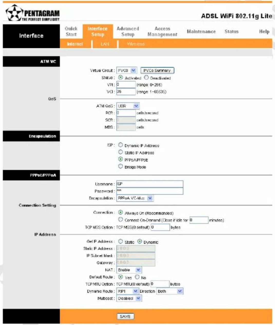 PENTAGRAM THE PERFECT SIMPLICITY ADSL WiFi 802.11g Lite Interface Quick Start Interface Setup Advanced Setup Access Management Maintenance Status Help Internet LAN Wireless ATM VC Virtual Circuit: PVCO PVCo Summary Status: Activated Deactivated VPI: 0 (range: 0-255) VCI: 35 (range: 1-65S35) QoS ATM GoS: UBR POR: 0 cells/second SOR: 0 cells/second MBS: 0 cells Encapsulation ISP: Dynamic P Address Static IP Address PPPoA/PPPoE Ensign Mode PPPoE/PPPoA Username: ISP Password: xxx Encapsulation: PPPoA VC-Mux Connection: Always On (Recommended) Connect On-Demand (Close if idle for 0 minutes) TCP MSS Option: TCP MSS(0 default) 0 bytes IP Address Get IP Address: Static Dynamic Static IP Address: 0.0.0 IP Subnet Mask: 0.0.0 Gateway: 0.0.0 NAT: Enable Default Route: Yes No TCP MTU Option: TCP MTU(0 default) 0 bytes Dynamic Route: RPI Direction Both Multicast: Disabled SAVE