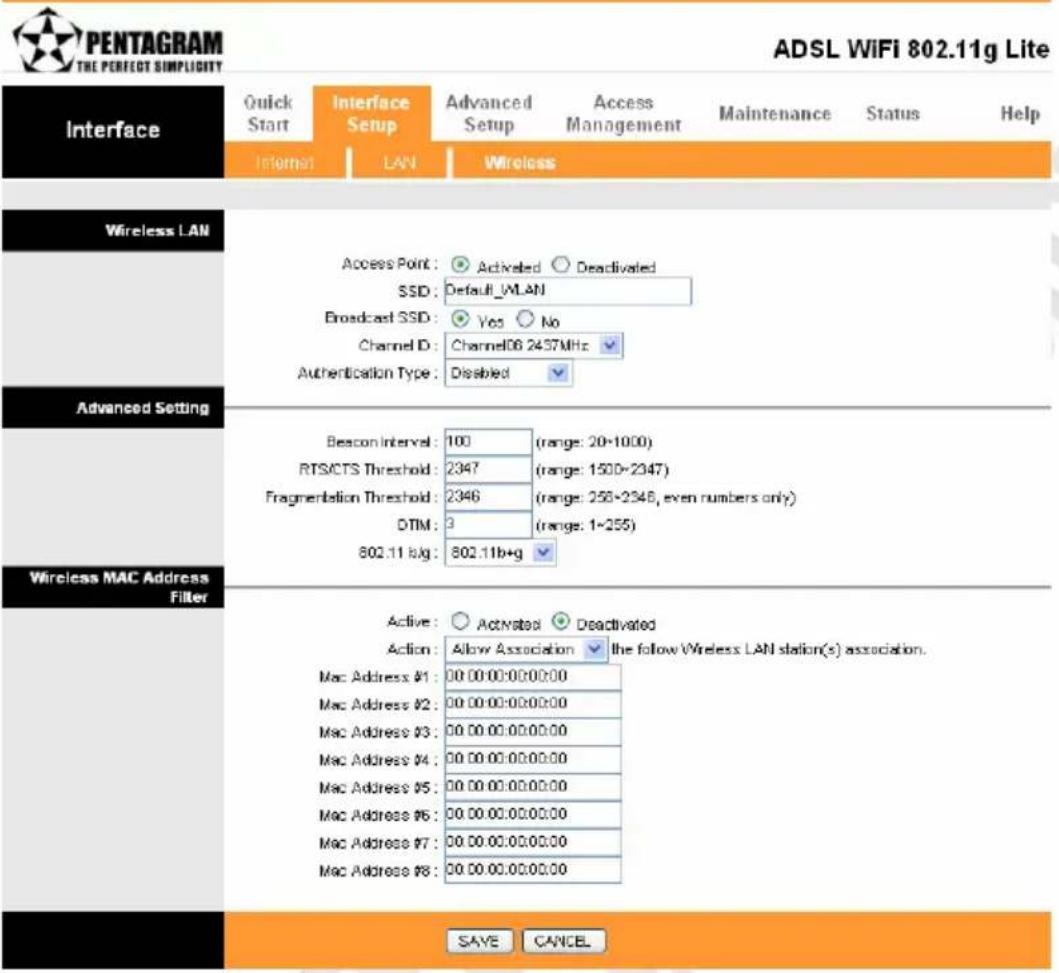 PENTAGRAM THE PERFECT SIMPLICITY ADSL WiFi 802.11g Lite Interface Quick Start Interface Setup Advanced Setup Access Management Maintenance Status Help Internet LAN Wireless Wireless LAN Access Point: Activated Deactivated SSD: Default_MLAN Broadcast SSD: Yes No Channel ID: Channel06 2437MHz Authentication Type: Disabled Advanced Setting Bescon Interval: 100 (range: 20-1000) RTSCTS Threshold: 2347 (range: 1500-2347) Fragmentation Threshold: 2346 (range: 256-2346, even numbers only) DTM: 3 (range: 1-255) 802.11 b/g: 802.11b+g Wireless MAC Address Filter Active: Activated Deactivated Action: Allow Association the follow Wireless LAN station(s) association. Mac Address #1: 00 00:00:00:00:00 Mac Address #2: 00 00:00:00:00:00 Mac Address #3: 00 00:00:00:00:00 Mac Address #4: 00 00:00:00:00:00 Mac Address #5: 00 00:00:00:00:00 Mac Address #6: 00 00:00:00:00:00 Mac Address #7: 00 00:00:00:00:00 Mac Address #8: 00 00:00:00:00:00 SAVE CANCEL