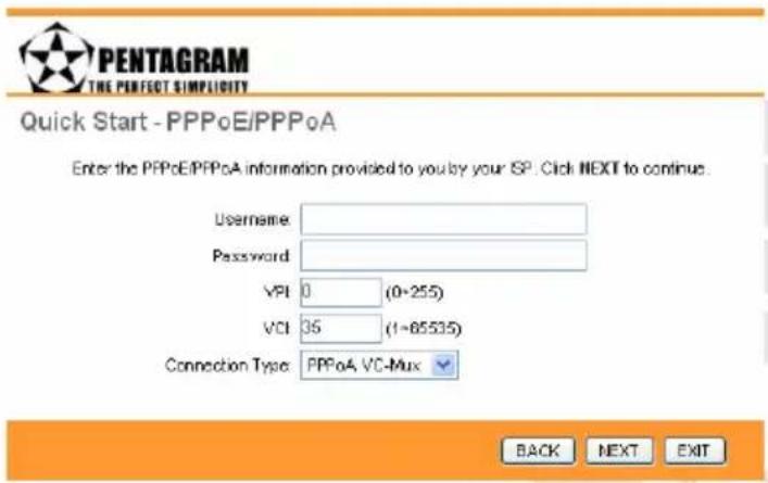 PENTAGRAM THE PERFECT SIMPLICITY Quick Start - PPPoE/PPPoA Enter the PPPoE/PPPoA information provided to you by your ISP. Click NEXT to continue. Username: Password: VPI 0 (0-255) VCI 35 (1-85535) Connection Type: PPPoA VC-Mux BACK NEXT EXIT