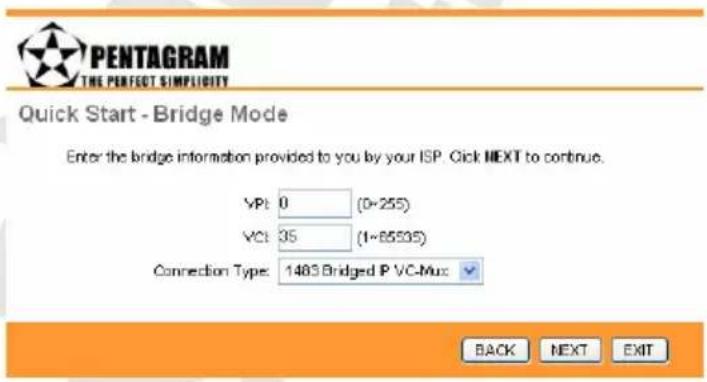PENTAGRAM THE PERFECT SIMPLICITY Quick Start - Bridge Mode Enter the bridge information provided to you by your ISP. Click NEXT to continue. VPl: 0 (0-255) VCt: 35 (1-65535) Connection Type: 1483 Bridged IP VC-Mux BACK NEXT EXIT