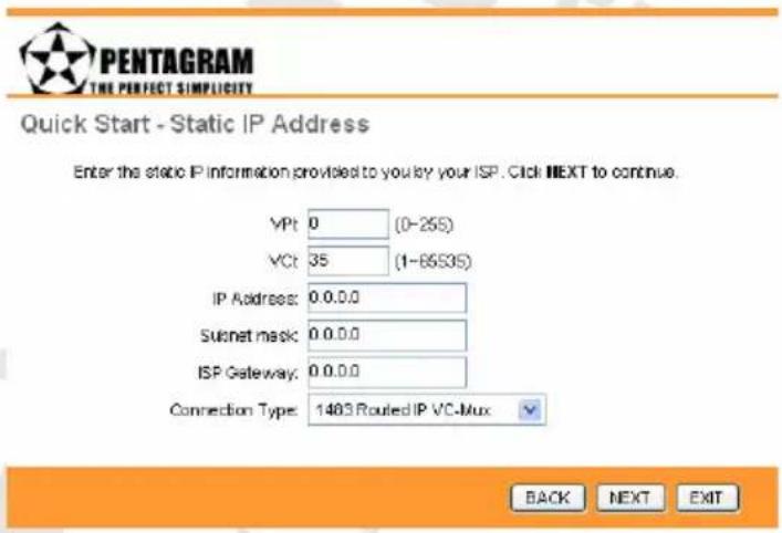 PENTAGRAM THE PERFECT SIMPLICITY Quick Start - Static IP Address Enter the static IP information provided to you by your ISP. Click NEXT to continue. VPt 0 (0-25S) VCt 35 (1-65S35) IP Address: 0.0.0.0 Subnet mask: 0.0.0.0 ISP Gateway: 0.0.0.0 Connection Type: 1483 Routed IP VC-Mux BACK NEXT EXIT