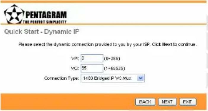 PENTAGRAM THE PERFECT SIMPLICITY Quick Start - Dynamic IP Please select the dynamic connection provided to you by your ISP. Click Next to continue. VP: 0 (0-255) VC: 35 (1-65535) Connection Type: 1483 Enlaged IP VC-Mux BACK NEXT EXIT