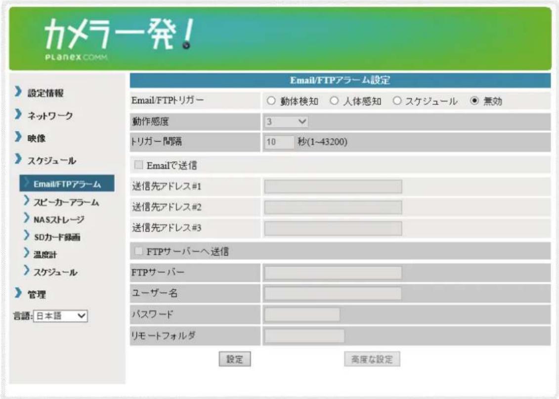 カメラ発! PLANEX COMM 設定情報 ネットワーク 映像 スケジュール Email/FTPアラーム スピーカーアラーム NASストレージ SDカード録画 温度計 スケジュール 管理 言語: 日本語 Email/FTPアラーム設定 Email/FTPトリガー 動体検知 人体感知 スケジュール 無効 動作感度 3 トリガー間隔 10 秒(1~43200) Emailで送信 送信先アドレス#1 送信先アドレス#2 送信先アドレス#3 FTPサーバーへ送信 FTPサーバー ユーザー名 パスワード リモートフォルダ 設定 高度な設定