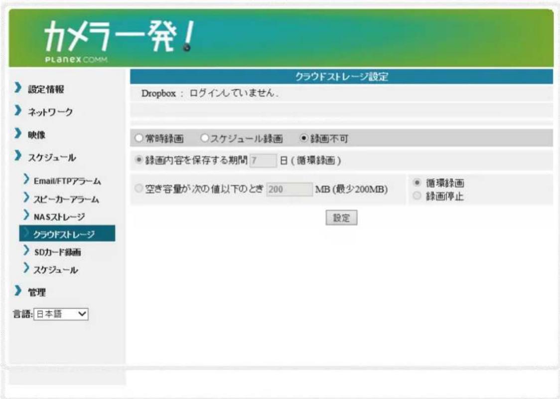 カメラ発! Planex COMM 設定情報 ネットワーク 映像 スケジュール Email/FTPアラーム スピーカーアラーム NASストレージ クラウドストレージ SDカード録画 スケジュール 管理 言語: 日本語 クラウドストレージ設定 Dropbox : ログインていません. 常時録画 ○スケジュール録画 ●録画不可 ● 緑画内容を保存する期間 7 日 (循環録画) 空き容量が次の値以下のとき 200 MB (最少200MB) ● 循環録画 ○ 緑画停止 設定