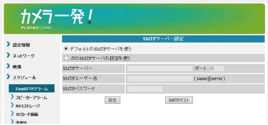 カメラ発! PLANEX.COMM SMTPサーバー設定 設定情報 ネットワーク 映像 スケジュール Email/FTPアラーム スピーカーアラーム NASストレージ SDカード録画 温度計 ● デフォルトのSMTPサーバを使う ○ 次のSMTPサーバの設定を使う SMTPサーバー ポート 25 SMTPユーザー名 (name@server) SMTPパスワード 設定 SMTPテスト