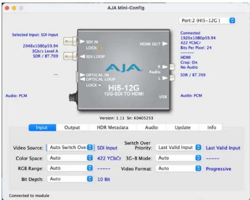 AJA Mini-Config Port:2 (Hi5-12G ) Selected Input: SDI Input 2048x1080p59.94 3Gb/s Level A SDR / BT.709 Audio: PCM Selected Input: SDI Input SDI IN LOCK HDMI OUT SDI LOOP OPTICAL IN OPTICAL LOOP LOCK Hi5-12G 12G-SDI TO HDMI USB Connected 1920x1080p59.94 422 YCbCr Bits Per Pixel: 24 - HDMI Crop: On No Audio SDR / BT.709 Audio: PCM Version: 1.11 Sn: K0405253 Input Output HDR Metadata Audio Update Info Video Source: Auto Switch Ove SDI Input Switch Over Priority: Last Valid Input Last Valid Input Color Space: Auto 422 YCbCr 3G-B Mode: Auto ---- RGB Range: Auto ---- Video Format: Auto Progressive Bit Depth: Auto 10 Bit Connected to module