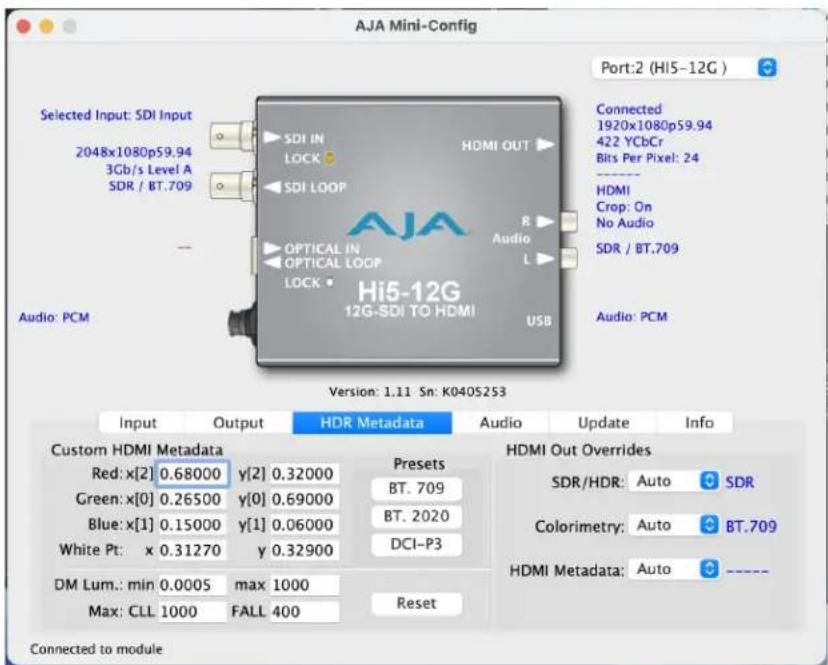 AJA Mini-Config Port:2 (HI5-12G ) Selected Input: SDI Input 2048x1080p59.94 3Gb/s Level A SDR / BT.709 Audio: PCM Selected HDMI Metadata Red: x[2] 0.68000 y[2] 0.32000 Presets Green: x[0] 0.26500 y[0] 0.69000 BT. 709 Blue: x[1] 0.15000 y[1] 0.06000 BT. 2020 White Pt: x 0.31270 y 0.32900 DCI-P3 DM Lum.: min 0.0005 max 1000 Max: CLL 1000 FALL 400 Reset Hi5-12G 12G-SDI TO HDMI USB Connected 1920x1080p59.94 422 YCbCr Bits Per Pixel: 24 HDMI Crop: On No Audio SDR / BT.709 Audio: PCM Version: 1.11 Sn: K040S253 Input Output HDR Metadata Audio Update Info Custom HDMI Metadata HDMI Out Overrides SDR/HDR: Auto SDR Colorimetry: Auto BT.709 HDMI Metadata: Auto ---- Connected to module