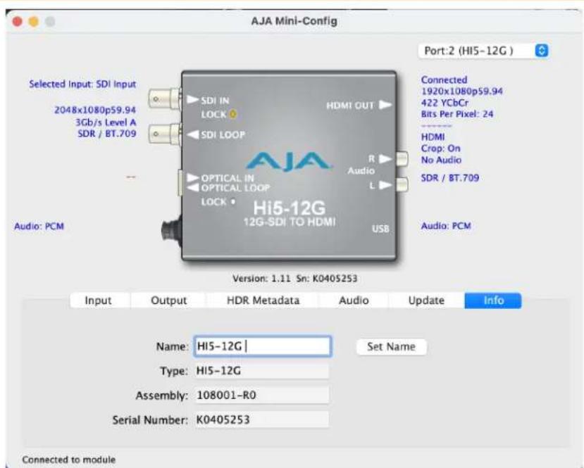 AJA Mini-Config Port:2 (HI5-12G) Selected Input: SDI Input 2048x1080p59.94 3Gb/s Level A SDR / BT.709 Audio: PCM Selected SDI IN LOCK HDMI OUT SDI LOOP OPTICAL IN OPTICAL LOOP LOCK Hi5-12G 12G-SDI TO HDMI USB Connected 1920x1080p59.94 422 YCbCr Bits Per Pixel: 24 HDMI Crop: On No Audio SDR / BT.709 Audio: PCM Version: 1.11 Sn: K040S253 Input Output HDR Metadata Audio Update Info Name: HI5-12G | Set Name Type: HI5-12G Assembly: 108001-R0 Serial Number: K040S253 Connected to module