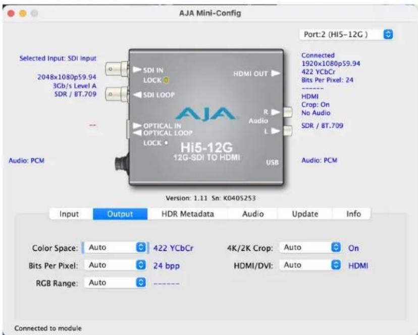AJA Mini-Config Port:2 (Hi5-12G ) Selected Input: SDI Input 2048x1080p59.94 3Gb/s Level A SDR / BT.709 Audio: PCM Selected HDMI OUT SDI IN LOCK SDI LOOP OPTICAL IN OPTICAL LOOP LOCK Hi5-12G 12G-SDI TO HDMI USB Connected 1920x1080p59.94 422 YCbCr Bits Per Pixel: 24 - HDMI Crop: On No Audio SDR / BT.709 Audio: PCM Version: 1.11 Sn: K040S253 Input Output HDR Metadata Audio Update Info Color Space: Auto 422 YCbCr 4K/2K Crop: Auto On Bits Per Pixel: Auto 24 bpp HDMI/DVI: Auto HDMI RGB Range: Auto Connected to module