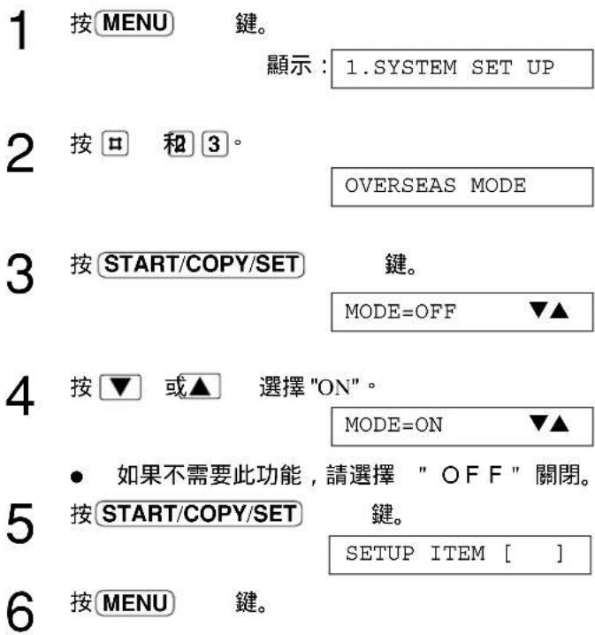 1 按MENU 鍵。 顯示：1.SYSTEM SET UP 2 按□ 和3。 OVERSEAS MODE 3 按START/COPY/SET 鍵。 MODE=OFF ▼▲ 4 按▼ 或▲ 選擇"ON"。 MODE=ON ▼▲ • 如果不需要此功能，請選擇 "OFF" 關閉。 5 按START/COPY/SET 鍵。 SETUP ITEM [ ] 6 按MENU 鍵。